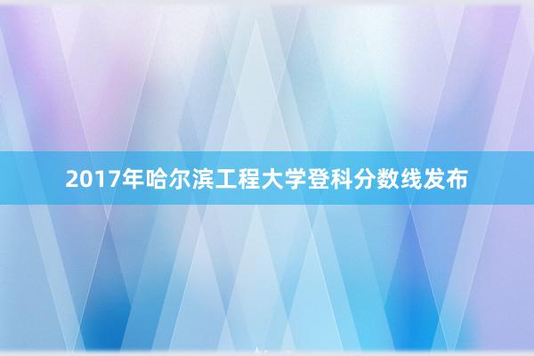 2017年哈尔滨工程大学登科分数线发布