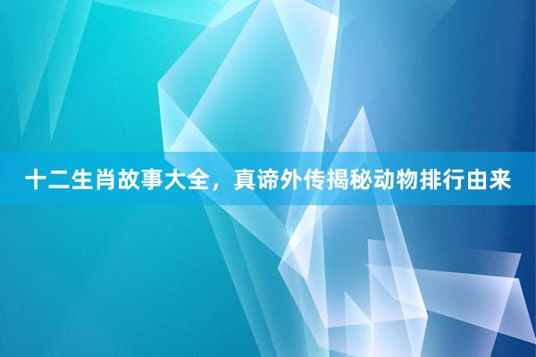 十二生肖故事大全，真谛外传揭秘动物排行由来