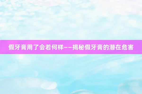 假牙膏用了会若何样——揭秘假牙膏的潜在危害